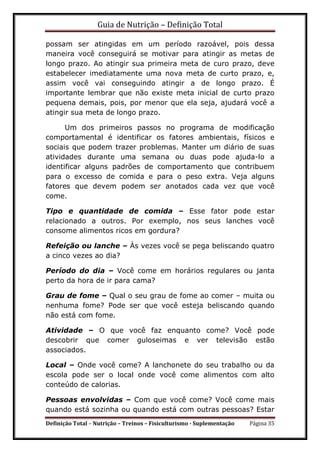 Guia de Nutrição – Definição Total
Definição Total – Nutrição – Treinos – Fisiculturismo - Suplementação Página 35
possam ser atingidas em um período razoável, pois dessa
maneira você conseguirá se motivar para atingir as metas de
longo prazo. Ao atingir sua primeira meta de curo prazo, deve
estabelecer imediatamente uma nova meta de curto prazo, e,
assim você vai conseguindo atingir a de longo prazo. É
importante lembrar que não existe meta inicial de curto prazo
pequena demais, pois, por menor que ela seja, ajudará você a
atingir sua meta de longo prazo.
Um dos primeiros passos no programa de modificação
comportamental é identificar os fatores ambientais, físicos e
sociais que podem trazer problemas. Manter um diário de suas
atividades durante uma semana ou duas pode ajuda-lo a
identificar alguns padrões de comportamento que contribuem
para o excesso de comida e para o peso extra. Veja alguns
fatores que devem podem ser anotados cada vez que você
come.
Tipo e quantidade de comida – Esse fator pode estar
relacionado a outros. Por exemplo, nos seus lanches você
consome alimentos ricos em gordura?
Refeição ou lanche – Às vezes você se pega beliscando quatro
a cinco vezes ao dia?
Período do dia – Você come em horários regulares ou janta
perto da hora de ir para cama?
Grau de fome – Qual o seu grau de fome ao comer – muita ou
nenhuma fome? Pode ser que você esteja beliscando quando
não está com fome.
Atividade – O que você faz enquanto come? Você pode
descobrir que comer guloseimas e ver televisão estão
associados.
Local – Onde você come? A lanchonete do seu trabalho ou da
escola pode ser o local onde você come alimentos com alto
conteúdo de calorias.
Pessoas envolvidas – Com que você come? Você come mais
quando está sozinha ou quando está com outras pessoas? Estar
 