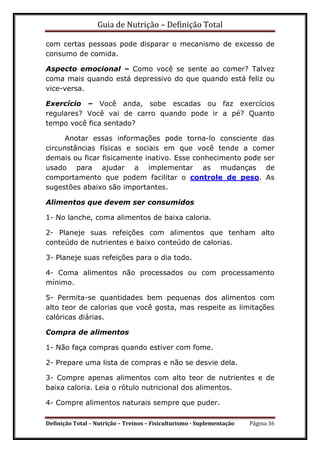Guia de Nutrição – Definição Total
Definição Total – Nutrição – Treinos – Fisiculturismo - Suplementação Página 36
com certas pessoas pode disparar o mecanismo de excesso de
consumo de comida.
Aspecto emocional – Como você se sente ao comer? Talvez
coma mais quando está depressivo do que quando está feliz ou
vice-versa.
Exercício – Você anda, sobe escadas ou faz exercícios
regulares? Você vai de carro quando pode ir a pé? Quanto
tempo você fica sentado?
Anotar essas informações pode torna-lo consciente das
circunstâncias físicas e sociais em que você tende a comer
demais ou ficar fisicamente inativo. Esse conhecimento pode ser
usado para ajudar a implementar as mudanças de
comportamento que podem facilitar o controle de peso. As
sugestões abaixo são importantes.
Alimentos que devem ser consumidos
1- No lanche, coma alimentos de baixa caloria.
2- Planeje suas refeições com alimentos que tenham alto
conteúdo de nutrientes e baixo conteúdo de calorias.
3- Planeje suas refeições para o dia todo.
4- Coma alimentos não processados ou com processamento
mínimo.
5- Permita-se quantidades bem pequenas dos alimentos com
alto teor de calorias que você gosta, mas respeite as limitações
calóricas diárias.
Compra de alimentos
1- Não faça compras quando estiver com fome.
2- Prepare uma lista de compras e não se desvie dela.
3- Compre apenas alimentos com alto teor de nutrientes e de
baixa caloria. Leia o rótulo nutricional dos alimentos.
4- Compre alimentos naturais sempre que puder.
 