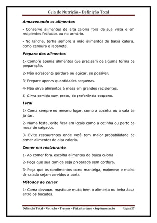 Guia de Nutrição – Definição Total
Definição Total – Nutrição – Treinos – Fisiculturismo - Suplementação Página 37
Armazenando os alimentos
- Conserve alimentos de alta caloria fora da sua vista e em
recipientes fechados ou no armário.
- No lanche, tenha sempre à mão alimentos de baixa caloria,
como cenoura e rabanete.
Preparo dos alimentos
1- Compre apenas alimentos que precisam de alguma forma de
preparação.
2- Não acrescente gordura ou açúcar, se possível.
3- Prepare apenas quantidades pequenas.
4- Não sirva alimentos à mesa em grandes recipientes.
5- Sirva comida num prato, de preferência pequeno.
Local
1- Coma sempre no mesmo lugar, como a cozinha ou a sala de
jantar.
2- Numa festa, evite ficar em locais como a cozinha ou perto da
mesa de salgados.
3- Evite restaurantes onde você tem maior probabilidade de
comer alimentos de alta caloria.
Comer em restaurante
1- Ao comer fora, escolha alimentos de baixa caloria.
2- Peça que sua comida seja preparada sem gordura.
3- Peça que os condimentos como manteiga, maionese e molho
de salada sejam servidos a parte.
Métodos de comer
1- Coma devagar, mastigue muito bem o alimento ou beba água
entre os bocados.
 