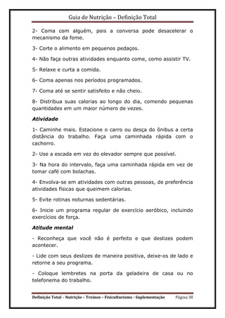 Guia de Nutrição – Definição Total
Definição Total – Nutrição – Treinos – Fisiculturismo - Suplementação Página 38
2- Coma com alguém, pois a conversa pode desacelerar o
mecanismo da fome.
3- Corte o alimento em pequenos pedaços.
4- Não faça outras atividades enquanto come, como assistir TV.
5- Relaxe e curta a comida.
6- Coma apenas nos períodos programados.
7- Coma até se sentir satisfeito e não cheio.
8- Distribua suas calorias ao longo do dia, comendo pequenas
quantidades em um maior número de vezes.
Atividade
1- Caminhe mais. Estacione o carro ou desça do ônibus a certa
distância do trabalho. Faça uma caminhada rápida com o
cachorro.
2- Use a escada em vez do elevador sempre que possível.
3- Na hora do intervalo, faça uma caminhada rápida em vez de
tomar café com bolachas.
4- Envolva-se em atividades com outras pessoas, de preferência
atividades físicas que queimem calorias.
5- Evite rotinas noturnas sedentárias.
6- Inicie um programa regular de exercício aeróbico, incluindo
exercícios de força.
Atitude mental
- Reconheça que você não é perfeito e que deslizes podem
acontecer.
- Lide com seus deslizes de maneira positiva, deixe-os de lado e
retorne a seu programa.
- Coloque lembretes na porta da geladeira de casa ou no
telefonema do trabalho.
 