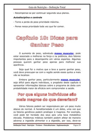 Guia de Nutrição – Definição Total
Definição Total – Nutrição – Treinos – Fisiculturismo - Suplementação Página 39
- Recompense-se por continuar seguindo seus planos.
Autodisciplina e controle
- Torne a perda de peso prioridade máxima.
- Pense nessa prioridade toda vez que for comer.
O aumento de peso, sobretudo massa muscular, pode
estar associado a melhoras na força e na potência, dois fatores
importantes para o desempenho em vários esportes. Algumas
pessoas querem ganhar peso apenas para melhorar sua
aparência.
Seja qual for o motivo que o leva a querer ganhar peso,
você deve preocupar-se com a região aonde esses quilos a mais
vão se localizar.
Embora ganhar peso, particularmente massa muscular,
seja difícil para alguns indivíduos, o propósito deste capítulo é
apresentar informações básicas sobre o programa de dieta com
probabilidade maior de eficácia sem comprometer a saúde.
Vários fatores podem ser responsáveis por um peso muito
abaixo do normal. A hereditariedade é um deles, uma vez que
os fatores genéticos podem predispor à magreza. Por exemplo,
você pode ter herdado dos seus pais uma taxa metabólica
elevada. Problemas médicos também podem afetar de maneira
adversa a ingestão alimentar e a digestão, por isso, deve-se
 