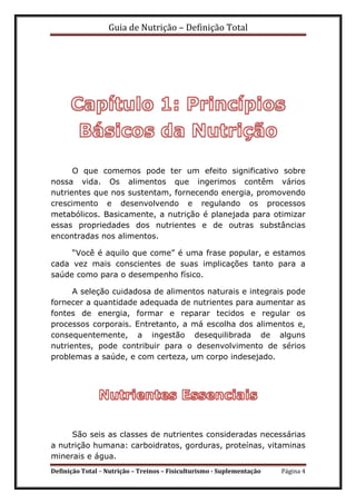 Guia de Nutrição – Definição Total
Definição Total – Nutrição – Treinos – Fisiculturismo - Suplementação Página 4
O que comemos pode ter um efeito significativo sobre
nossa vida. Os alimentos que ingerimos contêm vários
nutrientes que nos sustentam, fornecendo energia, promovendo
crescimento e desenvolvendo e regulando os processos
metabólicos. Basicamente, a nutrição é planejada para otimizar
essas propriedades dos nutrientes e de outras substâncias
encontradas nos alimentos.
“Você é aquilo que come” é uma frase popular, e estamos
cada vez mais conscientes de suas implicações tanto para a
saúde como para o desempenho físico.
A seleção cuidadosa de alimentos naturais e integrais pode
fornecer a quantidade adequada de nutrientes para aumentar as
fontes de energia, formar e reparar tecidos e regular os
processos corporais. Entretanto, a má escolha dos alimentos e,
consequentemente, a ingestão desequilibrada de alguns
nutrientes, pode contribuir para o desenvolvimento de sérios
problemas a saúde, e com certeza, um corpo indesejado.
São seis as classes de nutrientes consideradas necessárias
a nutrição humana: carboidratos, gorduras, proteínas, vitaminas
minerais e água.
 