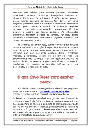 Guia de Nutrição – Definição Total
Definição Total – Nutrição – Treinos – Fisiculturismo - Suplementação Página 40
consultar um médico para eliminar possíveis problemas
nutricionais causados por doença, desequilíbrio hormonal ou
absorção insuficiente de nutrientes. Pressões sociais, como o
desejo intenso que uma adolescente tem de ter um corpo
elegante, poderiam levar à desnutrição. Problemas emocionais
também podem afetar a ingestão de alimentos. Algumas
pessoas comem mais em períodos de crise emocional, já outras
perdem o apetite por longos períodos. As dificuldades
econômicas reduzem o poder de compra, por isso, alguns
indivíduos simplesmente sacrificam a ingestão alimentar por
outras necessidades da vida.
Estar muito abaixo do peso, pode ser considerado sintoma
de desnutrição ou subnutrição. É importante determinar a causa
antes de prescrever um tratamento. Nosso enfoque aqui é o
indivíduo que não apresenta nenhum desses problemas
médicos, psicológicos, sociais ou econômicos, mas que
simplesmente não consegue criar um equilíbrio positivo de
energia devido ao excesso de gasto energético ou a ingestão
insuficiente de calorias. A ingestão calórica dever ser
aumentada, e o débito modificado.
Os tópicos abaixo podem ajuda-lo a elaborar um programa
eficaz para maximizar seu ganho de massa muscular e
manter o nível de gordura corporal relativamente baixo.
1- Tenha um propósito aceitável para ganhar peso. O desejo de
melhorar a aparência física e a imagem corporal constitui uma
boa razão. Para os atletas, o aumento da massa muscular pode
ser importante em vários esportes, principalmente por causa do
aumento de força e potência. Entretanto, obviamente você não
vai querer priorizar o ganho de peso em relação à velocidade se
esta for importante para o seu esporte.
 