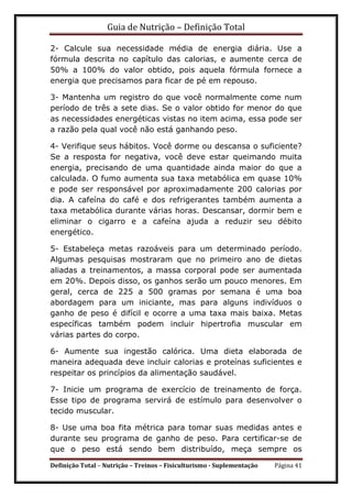 Guia de Nutrição – Definição Total
Definição Total – Nutrição – Treinos – Fisiculturismo - Suplementação Página 41
2- Calcule sua necessidade média de energia diária. Use a
fórmula descrita no capítulo das calorias, e aumente cerca de
50% a 100% do valor obtido, pois aquela fórmula fornece a
energia que precisamos para ficar de pé em repouso.
3- Mantenha um registro do que você normalmente come num
período de três a sete dias. Se o valor obtido for menor do que
as necessidades energéticas vistas no item acima, essa pode ser
a razão pela qual você não está ganhando peso.
4- Verifique seus hábitos. Você dorme ou descansa o suficiente?
Se a resposta for negativa, você deve estar queimando muita
energia, precisando de uma quantidade ainda maior do que a
calculada. O fumo aumenta sua taxa metabólica em quase 10%
e pode ser responsável por aproximadamente 200 calorias por
dia. A cafeína do café e dos refrigerantes também aumenta a
taxa metabólica durante várias horas. Descansar, dormir bem e
eliminar o cigarro e a cafeína ajuda a reduzir seu débito
energético.
5- Estabeleça metas razoáveis para um determinado período.
Algumas pesquisas mostraram que no primeiro ano de dietas
aliadas a treinamentos, a massa corporal pode ser aumentada
em 20%. Depois disso, os ganhos serão um pouco menores. Em
geral, cerca de 225 a 500 gramas por semana é uma boa
abordagem para um iniciante, mas para alguns indivíduos o
ganho de peso é difícil e ocorre a uma taxa mais baixa. Metas
específicas também podem incluir hipertrofia muscular em
várias partes do corpo.
6- Aumente sua ingestão calórica. Uma dieta elaborada de
maneira adequada deve incluir calorias e proteínas suficientes e
respeitar os princípios da alimentação saudável.
7- Inicie um programa de exercício de treinamento de força.
Esse tipo de programa servirá de estímulo para desenvolver o
tecido muscular.
8- Use uma boa fita métrica para tomar suas medidas antes e
durante seu programa de ganho de peso. Para certificar-se de
que o peso está sendo bem distribuído, meça sempre os
 