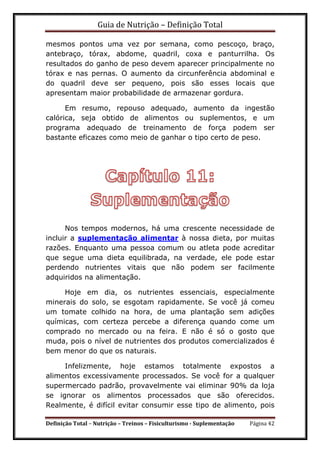Guia de Nutrição – Definição Total
Definição Total – Nutrição – Treinos – Fisiculturismo - Suplementação Página 42
mesmos pontos uma vez por semana, como pescoço, braço,
antebraço, tórax, abdome, quadril, coxa e panturrilha. Os
resultados do ganho de peso devem aparecer principalmente no
tórax e nas pernas. O aumento da circunferência abdominal e
do quadril deve ser pequeno, pois são esses locais que
apresentam maior probabilidade de armazenar gordura.
Em resumo, repouso adequado, aumento da ingestão
calórica, seja obtido de alimentos ou suplementos, e um
programa adequado de treinamento de força podem ser
bastante eficazes como meio de ganhar o tipo certo de peso.
Nos tempos modernos, há uma crescente necessidade de
incluir a suplementação alimentar à nossa dieta, por muitas
razões. Enquanto uma pessoa comum ou atleta pode acreditar
que segue uma dieta equilibrada, na verdade, ele pode estar
perdendo nutrientes vitais que não podem ser facilmente
adquiridos na alimentação.
Hoje em dia, os nutrientes essenciais, especialmente
minerais do solo, se esgotam rapidamente. Se você já comeu
um tomate colhido na hora, de uma plantação sem adições
químicas, com certeza percebe a diferença quando come um
comprado no mercado ou na feira. E não é só o gosto que
muda, pois o nível de nutrientes dos produtos comercializados é
bem menor do que os naturais.
Infelizmente, hoje estamos totalmente expostos a
alimentos excessivamente processados. Se você for a qualquer
supermercado padrão, provavelmente vai eliminar 90% da loja
se ignorar os alimentos processados que são oferecidos.
Realmente, é difícil evitar consumir esse tipo de alimento, pois
 