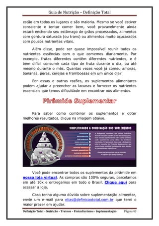 Guia de Nutrição – Definição Total
Definição Total – Nutrição – Treinos – Fisiculturismo - Suplementação Página 43
estão em todos os lugares e são maioria. Mesmo se você estiver
consciente e tentar comer bem, você provavelmente ainda
estará enchendo seu estômago de grãos processados, alimentos
com gordura saturada (ou trans) ou alimentos muito açucarados
com poucos nutrientes vitais.
Além disso, pode ser quase impossível reunir todos os
nutrientes essências com o que comemos diariamente. Por
exemplo, frutas diferentes contêm diferentes nutrientes, e é
bem difícil consumir cada tipo de fruta durante o dia, ou até
mesmo durante o mês. Quantas vezes você já comeu amoras,
bananas, peras, cerejas e framboesas em um único dia?
Por essas e outras razões, os suplementos alimentares
podem ajudar a preencher as lacunas e fornecer os nutrientes
essenciais que temos dificuldade em encontrar nos alimentos.
Para saber como combinar os suplementos e obter
melhores resultados, clique na imagem abaixo.
Você pode encontrar todos os suplementos da pirâmide em
nossa loja virtual. As compras são 100% seguras, parcelamos
em até 10x e entregamos em todo o Brasil. Clique aqui para
acessar a loja.
Caso tenha alguma dúvida sobre suplementação alimentar,
envie um e-mail para elias@definicaototal.com.br que terei o
maior prazer em ajudar.
 