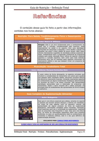 Guia de Nutrição – Definição Total
Definição Total – Nutrição – Treinos – Fisiculturismo - Suplementação Página 44
O conteúdo desse guia foi feito a partir das informações
contidas nos livros abaixo:
Nutrição: Para Saúde, Condicionamento Físico e Desempenho
Esportivo
Autor: Melvin H. Williams
Sinopse: Este é um livro fundamental para o conhecimento do
papel que a nutrição, complementada pelo exercício, pode
desempenhar na saúde e no esporte. Com uma abordagem
estruturada em perguntas e respostas, o livro facilita o estudo em
situações nas quais o leitor dispõe de pouco tempo. Além disso,
oferece interessantes sugestões de atividades práticas acessíveis a
todos. Indispensável para a preparação profissional de programas
voltados para saúde, educação física, ciência do esporte, medicina
esportiva e nutrição esportiva, bem como para todo indivíduo
fisicamente ativo que se interessa pelos aspectos nutricionais do
desempenho atlético e aos que desejam iniciar um programa de
treinamento físico.
Musculação: Anabolismo Total
Autor: Waldemar Marques Guimarães Neto
O autor coloca de forma abrangente, os aspectos principais que
envolvem a complexidade do treinamento com pesos para aqueles
que desejam obter resultados sólidos, discutindo conceitos básicos
da ciência do crescimento muscular, revisando importantes aspectos
do conhecimento de alguns fundamentos fisiológicos determinantes
no aumento da força e da massa muscular. São apresentadas
estratégias apropriadas para a elaboração de programas de
treinamento, desde o aluno iniciante até o atleta avançado. Os
principais tipos de anabolizantes são apresentados de forma simples
e explicativa.
Guia Completo de Suplementação Alimentar
Autor: Bodygenics
Esse guia é uma leitura essencial para atletas, amantes do esporte
e pessoas que buscam sempre alcançar o máximo em resultados.
Ao longo de suas páginas você irá descobrir, através da
apresentação de alguns produtos da linha de suplementos
Bodygenics, informações completas sobre nutrientes, indicações,
dicas essenciais para uso e combinação de suplementos, respostas
para as perguntas mais frequentes e mais. Seja para uma leitura
leve, na busca de informações específicas sobre seus produtos
preferidos, ou para um aprofundamento total no conhecimento de
nutrientes e melhores práticas, este é o seu guia definitivo de
suplementação alimentar.
EXCLUSIVO PARA CONSULTORES BODYGENICS.
CLIQUE AQUI E VEJA AS VANTAGENS DE SER UM CONSULTOR BODYGENICS
 