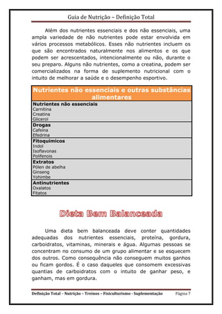 Guia de Nutrição – Definição Total
Definição Total – Nutrição – Treinos – Fisiculturismo - Suplementação Página 7
Além dos nutrientes essenciais e dos não essenciais, uma
ampla variedade de não nutrientes pode estar envolvida em
vários processos metabólicos. Esses não nutrientes incluem os
que são encontrados naturalmente nos alimentos e os que
podem ser acrescentados, intencionalmente ou não, durante o
seu preparo. Alguns não nutrientes, como a creatina, podem ser
comercializados na forma de suplemento nutricional com o
intuito de melhorar a saúde e o desempenho esportivo.
Nutrientes não essenciais e outras substâncias
alimentares
Nutrientes não essenciais
Carnitina
Creatina
Glicerol
Drogas
Cafeína
Efedrina
Fitoquímicos
Indol
Isoflavonas
Polifenois
Extratos
Pólen de abelha
Ginseng
Yohimbe
Antinutrientes
Oxalatos
Fitatos
Uma dieta bem balanceada deve conter quantidades
adequadas dos nutrientes essenciais, proteína, gordura,
carboidratos, vitaminas, minerais e água. Algumas pessoas se
concentram no consumo de um grupo alimentar e se esquecem
dos outros. Como consequência não conseguem muitos ganhos
ou ficam gordos. É o caso daqueles que consomem excessivas
quantias de carboidratos com o intuito de ganhar peso, e
ganham, mas em gordura.
 