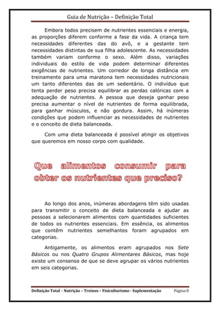 Guia de Nutrição – Definição Total
Definição Total – Nutrição – Treinos – Fisiculturismo - Suplementação Página 8
Embora todos precisem de nutrientes essenciais e energia,
as proporções diferem conforme a fase da vida. A criança tem
necessidades diferentes das do avô, e a gestante tem
necessidades distintas de sua filha adolescente. As necessidades
também variam conforme o sexo. Além disso, variações
individuais do estilo de vida podem determinar diferentes
exigências de nutrientes. Um corredor de longa distância em
treinamento para uma maratona tem necessidades nutricionais
um tanto diferentes das de um sedentário. O indivíduo que
tenta perder peso precisa equilibrar as perdas calóricas com a
adequação de nutrientes. A pessoa que deseja ganhar peso
precisa aumentar o nível de nutrientes de forma equilibrada,
para ganhar músculos, e não gordura. Assim, há inúmeras
condições que podem influenciar as necessidades de nutrientes
e o conceito de dieta balanceada.
Com uma dieta balanceada é possível atingir os objetivos
que queremos em nosso corpo com qualidade.
Ao longo dos anos, inúmeras abordagens têm sido usadas
para transmitir o conceito de dieta balanceada e ajudar as
pessoas a selecionarem alimentos com quantidades suficientes
de todos os nutrientes essenciais. Em essência, os alimentos
que contêm nutrientes semelhantes foram agrupados em
categorias.
Antigamente, os alimentos eram agrupados nos Sete
Básicos ou nos Quatro Grupos Alimentares Básicos, mas hoje
existe um consenso de que se deve agrupar os vários nutrientes
em seis categorias.
 