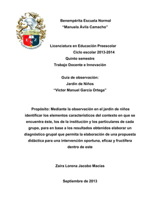 Benempérita Escuela Normal
“Manuela Ávila Camacho”
Licenciatura en Educación Preescolar
Ciclo escolar 2013-2014
Quinto semestre
Trabajo Docente e Innovación
Guía de observación:
Jardín de Niños
“Victor Manuel García Ortega”
Propósito: Mediante la observación en el jardín de niños
identificar los elementos característicos del contexto en que se
encuentra éste, los de la institución y los particulares de cada
grupo, para en base a los resultados obtenidos elaborar un
diagnóstico grupal que permita la elaboración de una propuesta
didáctica para una intervención oportuna, eficaz y fructífera
dentro de este
Zaira Lorena Jacobo Macías
Septiembre de 2013
 