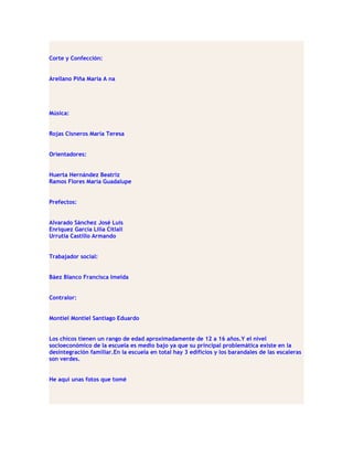 Corte y Confección:


Arellano Piña Maria A na




Música:


Rojas Cisneros María Teresa


Orientadores:


Huerta Hernández Beatriz
Ramos Flores María Guadalupe


Prefectos:


Alvarado Sánchez José Luis
Enríquez García Lilia Citlali
Urrutia Castillo Armando


Trabajador social:


Báez Blanco Francisca Imelda


Contralor:


Montiel Montiel Santiago Eduardo


Los chicos tienen un rango de edad aproximadamente de 12 a 16 años.Y el nivel
socioeconómico de la escuela es medio bajo ya que su principal problemática existe en la
desintegración familiar.En la escuela en total hay 3 edificios y los barandales de las escaleras
son verdes.


He aquí unas fotos que tomé
 