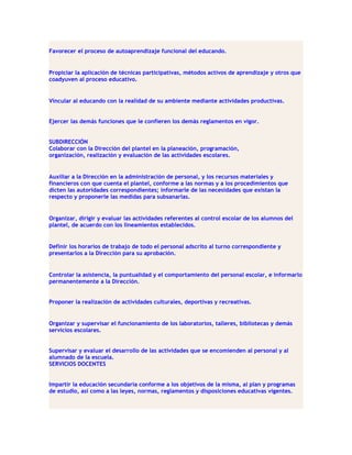 Favorecer el proceso de autoaprendizaje funcional del educando.


Propiciar la aplicación de técnicas participativas, métodos activos de aprendizaje y otros que
coadyuven al proceso educativo.


Vincular al educando con la realidad de su ambiente mediante actividades productivas.


Ejercer las demás funciones que le confieren los demás reglamentos en vigor.


SUBDIRECCIÓN
Colaborar con la Dirección del plantel en la planeación, programación,
organización, realización y evaluación de las actividades escolares.


Auxiliar a la Dirección en la administración de personal, y los recursos materiales y
financieros con que cuenta el plantel, conforme a las normas y a los procedimientos que
dicten las autoridades correspondientes; informarle de las necesidades que existan la
respecto y proponerle las medidas para subsanarlas.


Organizar, dirigir y evaluar las actividades referentes al control escolar de los alumnos del
plantel, de acuerdo con los lineamientos establecidos.


Definir los horarios de trabajo de todo el personal adscrito al turno correspondiente y
presentarlos a la Dirección para su aprobación.


Controlar la asistencia, la puntualidad y el comportamiento del personal escolar, e informarlo
permanentemente a la Dirección.


Proponer la realización de actividades culturales, deportivas y recreativas.


Organizar y supervisar el funcionamiento de los laboratorios, talleres, bibliotecas y demás
servicios escolares.


Supervisar y evaluar el desarrollo de las actividades que se encomienden al personal y al
alumnado de la escuela.
SERVICIOS DOCENTES


Impartir la educación secundaria conforme a los objetivos de la misma, al plan y programas
de estudio, así como a las leyes, normas, reglamentos y disposiciones educativas vigentes.
 
