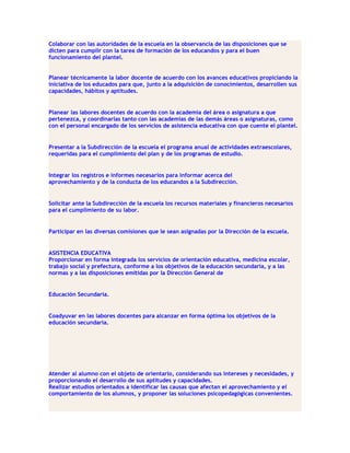 Colaborar con las autoridades de la escuela en la observancia de las disposiciones que se
dicten para cumplir con la tarea de formación de los educandos y para el buen
funcionamiento del plantel.


Planear técnicamente la labor docente de acuerdo con los avances educativos propiciando la
iniciativa de los educados para que, junto a la adquisición de conocimientos, desarrollen sus
capacidades, hábitos y aptitudes.


Planear las labores docentes de acuerdo con la academia del área o asignatura a que
pertenezca, y coordinarlas tanto con las academias de las demás áreas o asignaturas, como
con el personal encargado de los servicios de asistencia educativa con que cuente el plantel.


Presentar a la Subdirección de la escuela el programa anual de actividades extraescolares,
requeridas para el cumplimiento del plan y de los programas de estudio.


Integrar los registros e informes necesarios para informar acerca del
aprovechamiento y de la conducta de los educandos a la Subdirección.


Solicitar ante la Subdirección de la escuela los recursos materiales y financieros necesarios
para el cumplimiento de su labor.


Participar en las diversas comisiones que le sean asignadas por la Dirección de la escuela.


ASISTENCIA EDUCATIVA
Proporcionar en forma integrada los servicios de orientación educativa, medicina escolar,
trabajo social y prefectura, conforme a los objetivos de la educación secundaria, y a las
normas y a las disposiciones emitidas por la Dirección General de


Educación Secundaria.


Coadyuvar en las labores docentes para alcanzar en forma óptima los objetivos de la
educación secundaria.




Atender al alumno con el objeto de orientarlo, considerando sus intereses y necesidades, y
proporcionando el desarrollo de sus aptitudes y capacidades.
Realizar estudios orientados a identificar las causas que afectan el aprovechamiento y el
comportamiento de los alumnos, y proponer las soluciones psicopedagógicas convenientes.
 
