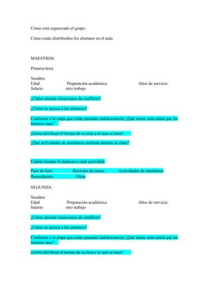 Cómo está organizado el grupo.

Cómo están distribuidos los alumnos en el aula.



MAESTROS

Primera hora

Nombre
Edad                 Preparación académica                     Años de servicio.
Salario              otro trabajo

¿Cómo atiende situaciones de conflicto?

¿Cómo se acerca a los alumnos?

Conforme a la etapa que están pasando (adolescencia) ¿Qué temas nota usted que les
interese mas?

¿Como distribuye el tiempo de su clase y en que se basa?

¿Qué actividades de enseñanza realizan durante la clase?



Cuánto tiempo le dedican a cada actividad

Pase de lista            Revisión de tareas          Actividades de enseñanza
Recordatorio              Otras

SEGUNDA

Nombre
Edad                 Preparación académica                     Años de servicio.
Salario              otro trabajo

¿Cómo atiende situaciones de conflicto?

¿Cómo se acerca a los alumnos?

Conforme a la etapa que están pasando (adolescencia) ¿Qué temas nota usted que les
interese mas?

¿Como distribuye el tiempo de su clase y en que se basa?
 