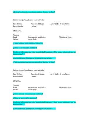 ¿Qué actividades de enseñanza realizan durante la clase?



Cuánto tiempo le dedican a cada actividad

Pase de lista            Revisión de tareas          Actividades de enseñanza
Recordatorio              Otras

TERCERA

Nombre
Edad                 Preparación académica                     Años de servicio.
Salario              otro trabajo

¿Cómo atiende situaciones de conflicto?

¿Cómo se acerca a los alumnos?

Conforme a la etapa que están pasando (adolescencia) ¿Qué temas nota usted que les
interese mas?

¿Como distribuye el tiempo de su clase y en que se basa?

¿Qué actividades de enseñanza realizan durante la clase?



Cuánto tiempo le dedican a cada actividad

Pase de lista            Revisión de tareas          Actividades de enseñanza
Recordatorio              Otras

CUARTA

Nombre
Edad                 Preparación académica                     Años de servicio.
Salario              otro trabajo

¿Cómo atiende situaciones de conflicto?

¿Cómo se acerca a los alumnos?

Conforme a la etapa que están pasando (adolescencia) ¿Qué temas nota usted que les
interese mas?

¿Como distribuye el tiempo de su clase y en que se basa?
 