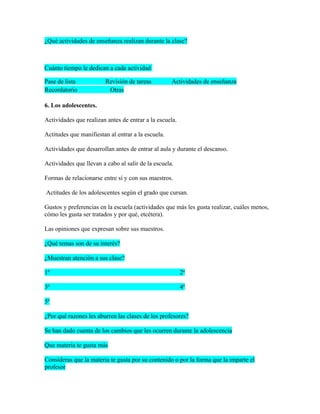 ¿Qué actividades de enseñanza realizan durante la clase?



Cuánto tiempo le dedican a cada actividad

Pase de lista            Revisión de tareas         Actividades de enseñanza
Recordatorio              Otras

6. Los adolescentes.

Actividades que realizan antes de entrar a la escuela.

Actitudes que manifiestan al entrar a la escuela.

Actividades que desarrollan antes de entrar al aula y durante el descanso.

Actividades que llevan a cabo al salir de la escuela.

Formas de relacionarse entre sí y con sus maestros.

Actitudes de los adolescentes según el grado que cursan.

Gustos y preferencias en la escuela (actividades que más les gusta realizar, cuáles menos,
cómo les gusta ser tratados y por qué, etcétera).

Las opiniones que expresan sobre sus maestros.

¿Qué temas son de su interés?

¿Muestran atención a sus clase?

1º                                                       2º

3º                                                       4º

5º

¿Por qué razones les aburren las clases de los profesores?

Se han dado cuenta de los cambios que les ocurren durante la adolescencia

Que materia te gusta más

Consideras que la materia te gusta por su contenido o por la forma que la imparte el
profesor
 