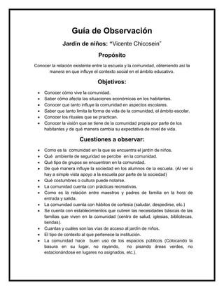 Guía de Observación
Jardín de niños: “Vicente Chicosein”
Propósito
Conocer la relación existente entre la escuela y la comunidad, obteniendo así la
manera en que influye el contexto social en el ámbito educativo.
Objetivos:
 Conocer cómo vive la comunidad.
 Saber cómo afecta las situaciones económicas en los habitantes.
 Conocer que tanto influye la comunidad en aspectos escolares.
 Saber que tanto limita la forma de vida de la comunidad, el ámbito escolar.
 Conocer los rituales que se practican.
 Conocer la visión que se tiene de la comunidad propia por parte de los
habitantes y de qué manera cambia su expectativa de nivel de vida.
Cuestiones a observar:
 Como es la comunidad en la que se encuentra el jardín de niños.
 Qué ambiente de seguridad se percibe en la comunidad.
 Qué tipo de grupos se encuentran en la comunidad.
 De qué manera influye la sociedad en los alumnos de la escuela. (Al ver si
hay a simple vista apoyo a la escuela por parte de la sociedad)
 Qué costumbres o cultura puede notarse.
 La comunidad cuenta con prácticas recreativas.
 Como es la relación entre maestros y padres de familia en la hora de
entrada y salida.
 La comunidad cuenta con hábitos de cortesía (saludar, despedirse, etc.)
 Se cuenta con establecimientos que cubren las necesidades básicas de las
familias que viven en la comunidad (centro de salud, iglesias, bibliotecas,
tiendas).
 Cuantas y cuáles son las vías de acceso al jardín de niños.
 El tipo de contexto al que pertenece la institución.
 La comunidad hace buen uso de los espacios públicos (Colocando la
basura en su lugar, no rayando, no pisando áreas verdes, no
estacionándose en lugares no asignados, etc.).
 