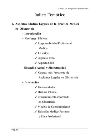 Fondo de Resguardo Profesional

Indice Temático
1. Aspectos Medico Legales de la practica Medica
en Obstetricia
- Introducción
- Nociones Básicas
 Responsabilidad Profesional
Médica
 La culpa
 Aspecto Penal
 Aspecto Civil
- Situación Actual y Siniestralidad
 Causas más Frecuente de
Reclamos Legales en Obstetricia
- Prevención
 Generalidades
 Historia Clínica
 Consentimiento informado
en Obstetricia
 Modelo de Consentimiento
 Relación Médico Paciente
y Ética Profesional

Pág. 10

 