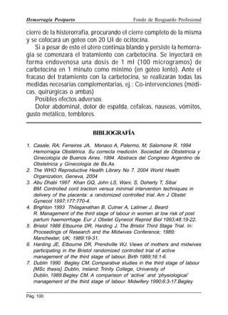 Hemorragia Postparto

Fondo de Resguardo Profesional

cierre de la histerorrafia, procurando el cierre completo de la misma
y se colocará un goteo con 20 UI de ocitocina.
Si a pesar de esto el útero continúa blando y persiste la hemorragia se comenzará el tratamiento con carbetocina. Se inyectará en
forma endovenosa una dosis de 1 ml (100 microgramos) de
carbetocina en 1 minuto como mínimo (en goteo lento). Ante el
fracaso del tratamiento con la carbetocina, se realizarán todas las
medidas necesarias complementarias, ej.: Co-intervenciones (médicas, quirúrgicas o ambas)
Posibles efectos adversos
Dolor abdominal, dolor de espalda, cefaleas, nauseas, vómitos,
gusto metálico, temblores.
BIBLIOGRAFÍA
1. Casale, RA; Ferreiros JA, Monaco A, Palermo, M; Salomone R. 1994
Hemorragia Obstétrica. Su correcta medición. Sociedad de Obstetricia y
Ginecología de Buenos Aires. 1994. Abstracs del Congreso Argentino de
Obstetricia y Ginecologia de Bs.As.
2. The WHO Reproductive Health Library No 7. 2004 World Health
Organization, Geneva, 2004
3. Abu Dhabi 1997 Khan GQ, John LS, Wani, S, Doherty T, Sibai
BM. Controlled cord traction versus minimal intervention techniques in
delivery of the placenta: a randomized controlled trial. Am J Obstet
Gynecol 1997;177:770-4.
4. Brighton 1993 Thilaganathan B, Cutner A, Latimer J, Beard
R. Management of the third stage of labour in women at low risk of post
partum haemorrhage. Eur J Obstet Gynecol Reprod Biol 1993;48:19-22.
5. Bristol 1988 Elbourne DR, Harding J. The Bristol Third Stage Trial. In:
Proceedings of Research and the Midwives Conference; 1989;
Manchester, UK; 1989:19-31.
6. Harding JE, Elbourne DR, Prendiville WJ. Views of mothers and midwives
participating in the Bristol randomized controlled trial of active
management of the third stage of labour. Birth 1989;16:1-6.
7. Dublin 1990 Begley CM. Comparative studies in the third stage of labour
[MSc thesis]. Dublin, Ireland: Trinity College, University of
Dublin, 1989.Begley CM. A comparison of ‘active’ and ‘physiological’
management of the third stage of labour. Midwifery 1990;6:3-17.Begley
Pág. 100

 