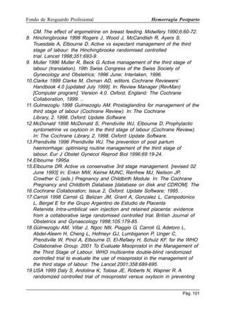 Fondo de Resguardo Profesional

Hemorragia Postparto

CM. The effect of ergometrine on breast feeding. Midwifery 1990;6:60-72.
8. Hinchingbrooke 1998 Rogers J, Wood J, McCandlish R, Ayers S,
Truesdale A, Elbourne D. Active vs expectant management of the third
stage of labour: the Hinchingbrooke randomised controlled
trial. Lancet 1998;351:693-9.
9. Muller 1996 Muller R, Beck G. Active management of the third stage of
labour (translation). 19th Swiss Congress of the Swiss Society of
Gynecology and Obstetrics; 1996 June; Interlaken, 1996.
10.Clarke 1999 Clarke M, Oxman AD, editors. Cochrane Reviewers’
Handbook 4.0 [updated July 1999]. In: Review Manager (RevMan)
[Computer program]. Version 4.0. Oxford, England: The Cochrane
Collaboration, 1999. ..
11. Gulmezoglu 1998 Gulmezoglu AM. Prostaglandins for management of the
third stage of labour (Cochrane Review). In: The Cochrane
Library, 2, 1998. Oxford: Update Software.
12.McDonald 1998 McDonald S, Prendiville WJ, Elbourne D. Prophylactic
syntometrine vs oxytocin in the third stage of labour (Cochrane Review).
In: The Cochrane Library, 2, 1998. Oxford: Update Software.
13.Prendiville 1996 Prendiville WJ. The prevention of post partum
haemorrhage: optimising routine management of the third stage of
labour. Eur J Obstet Gynecol Reprod Biol 1996;69:19-24.
14.Elbourne 1995a
15.Elbourne DR. Active vs conservative 3rd stage management. [revised 02
June 1993] In: Enkin MW, Keirse MJNC, Renfrew MJ, Neilson JP,
Crowther C (eds.) Pregnancy and Childbirth Module. In: The Cochrane
Pregnancy and Childbirth Database [database on disk and CDROM]. The
16.Cochrane Collaboration; Issue 2, Oxford: Update Software; 1995. .
17.Carroli 1998 Carroli G, Belizan JM, Grant A, Gonzalez L, Campodonico
L, Bergel E for the Grupo Argentino de Estudio de Placenta
Retenida. Intra-umbilical vein injection and retained placenta: evidence
from a collaborative large randomised controlled trial. British Journal of
Obstetrics and Gynaecology 1998;105:179-85.
18.Gülmezoglu AM, Villar J, Ngoc NN, Piaggio G, Carroli G, Adetoro L,
Abdel-Aleem H, Cheng L, Hofmeyr GJ, Lumbiganon P, Unger C,
Prendiville W, Pinol A, Elbourne D, El-Refaey H, Schulz KF. for the WHO
Collaborative Group. 2001 To Evaluate Misoprostol in the Management of
the Third Stage of Labour. WHO multicentre double-blind randomized
controlled trial to evaluate the use of misoprostol in the management of
the third stage of labour. The Lancet 2001;358:689-695.
19.USA 1999 Daly S, Andolina K, Tolosa JE, Roberts N, Wapner R. A
randomized controlled trial of misoprostol versus oxytocin in preventing
Pág. 101

 