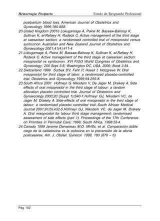 Hemorragia Postparto

Fondo de Resguardo Profesional

postpartum blood loss. American Journal of Obstetrics and
Gynecology 1999;180:S68.
20.United Kingdom 2001b Lokugamage A, Paine M, Bassaw-Balroop K,
Sullivan K, el-Refaey H, Rodeck C. Active management of the third stage
at caesarean section: a randomised controlled trial of misoprostol versus
syntocinon. Australian and New Zealand Journal of Obstetrics and
Gynaecology 2001;41(4):411-4.
21.Lokugamage A, Paine M, Bassaw-Balroop K, Sullivan K, el-Refaey H,
Rodeck C. Active management of the third stage at caesarean section:
misoprostol vs syntocinon. XVI FIGO World Congress of Obstetrics and
Gynecology; 200 Sept 3-8; Washington DC, USA, 2000; Book 2:54. .
22.Switzerland 1999 Surbek DV, Fehr P, Hoesli I, Holzgreve W. Oral
misoprostol for third stage of labor: a randomized placebo-controlled
trial. Obstetrics and Gynecology 1999;94:255-8.
23.South Africa 2001 Hofmeyr G, Nikodem V, De Jager M, Drakely A. Side
effects of oral misoprostol in the third stage of labour: a random
allocation placebo controlled trial. Journal of Obstetrics and
Gynaecology 2000;20 (Suppl 1):S40-1.Hofmeyr GJ, Nikodem VC, de
Jager M, Drakely A. Side-effects of oral misoprostol in the third stage of
labour: a randomised placebo controlled trial. South African Medical
Journal 2001;91(5):432-5.Hofmeyr GJ, Nikodem VC, de Jager M, Drakely
A. Oral misoprostol for labour third stage management: randomised
assessment of side effects (part 1). Proceedings of the 17th Conference
on Priorities in Perinatal Care; 1998; South Africa, 1998:53-4.
24.Canada 1999 Jerome Dansereau M.D. MHSc, et al. Comparación doble
ciego de la carbetocina vs la ocitocina en la prevención de la atonia
postcesarea. Am. J. Obstet. Gynecol. 1999, 180 (670 – 6)

Pág. 102

 