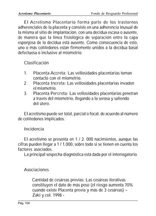 Acretismo Placentario

Fondo de Resguardo Profesional

El Acretismo Placentario forma parte de los trastornos
adherenciales de la placenta y consiste en una adherencia inusual de
la misma al sitio de implantación, con una decidua escasa o ausente,
de manera que la línea fisiológica de separación entre la capa
esponjosa de la decidua está ausente. Como consecuencia de esto,
uno o más cotiledones están firmemente unidos a la decidua basal
defectuosa o inclusive al miometrio.
Clasificación
1.
2.
3.

Placenta Accreta: Las vellosidades placentarias toman
contacto con el miometrio.
Placenta Increta: Las vellosidades placentarias invaden
el miometrio.
Placenta Percreta: Las vellosidades placentarias penetran
a través del miometrio, llegando a la serosa y saliendo
del útero.

El acretismo puede ser total, parcial o focal, de acuerdo al número
de cotiledones implicados.
Incidencia
El acretismo se presenta en 1 / 2. 000 nacimientos, aunque las
cifras pueden llegar a 1 / 1.000, sobre todo si se tienen en cuenta los
factores asociados.
La principal sospecha diagnóstica está dada por el interrogatorio.
Asociaciones
Cantidad de cesáreas previas: Las cesáreas iterativas
constituyen el dato de más peso (el riesgo aumenta 70%
cuando existe Placenta previa y más de 3 cesáreas) –
Zaki y col. 1998 Pág. 104

 