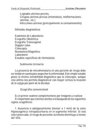 Fondo de Resguardo Profesional

Acretismo Placentario

Legrados uterinos previos.
Cirugías uterinas previas (miomatosis, malformaciones
uterinas, etc.)
Infecciones uterinas (principalmente la corioamnionitis)
Métodos diagnósticos
Exámenes de Laboratorio.
Ecografía Obstétrica.
Ecografía Transvaginal.
Doppler color.
Citoscopía.
Resonancia Magnética.
Laboratorio
Estudios específicos de Hemostasia
Sedimento Urinario:
La presencia de microhematuria en una paciente de riesgo debe
ser tenida en cuenta para sospechar la enfermedad. Este simple estudio
posee la misma sensibilidad diagnóstica que la citoscopía, aunque
esta última nos permita diagnosticar con mayor certeza la invasión
de la vejiga por parte de la decidua
Ecografía convencional
Es el primer exámen complementario por imágenes a realizar.
Es importante que estemos atentos a la búsqueda de los siguientes
signos ecográficos:
1. Ausencia o adelgazamiento (menor a 1 mm) de la zona
hipoecogénica retroplacentaria en el segmento inferior. Si esta
está conservada, el riesgo de presentar acretismo disminuye a menos
del 10%.
Pág. 105

 