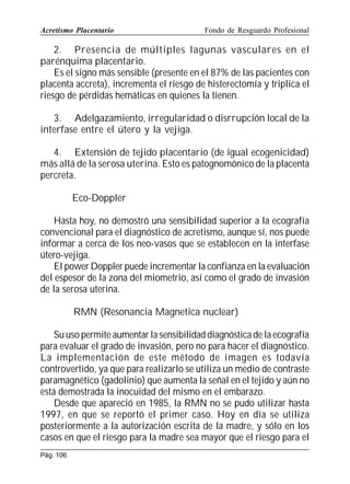 Acretismo Placentario

Fondo de Resguardo Profesional

2. Presencia de múltiples lagunas vasculares en el
parénquima placentario.
Es el signo más sensible (presente en el 87% de las pacientes con
placenta accreta), incrementa el riesgo de histerectomía y triplica el
riesgo de pérdidas hemáticas en quienes la tienen.
3. Adelgazamiento, irregularidad o disrrupción local de la
interfase entre el útero y la vejiga.
4. Extensión de tejido placentario (de igual ecogenicidad)
más allá de la serosa uterina. Esto es patognomónico de la placenta
percreta.
Eco-Doppler
Hasta hoy, no demostró una sensibilidad superior a la ecografía
convencional para el diagnóstico de acretismo, aunque sí, nos puede
informar a cerca de los neo-vasos que se establecen en la interfase
útero-vejiga.
El power Doppler puede incrementar la confianza en la evaluación
del espesor de la zona del miometrio, así como el grado de invasión
de la serosa uterina.
RMN (Resonancia Magnetica nuclear)
Su uso permite aumentar la sensibilidad diagnóstica de la ecografía
para evaluar el grado de invasión, pero no para hacer el diagnóstico.
La implementación de este método de imagen es todavía
controvertido, ya que para realizarlo se utiliza un medio de contraste
paramagnético (gadolinio) que aumenta la señal en el tejido y aún no
está demostrada la inocuidad del mismo en el embarazo.
Desde que apareció en 1985, la RMN no se pudo utilizar hasta
1997, en que se reportó el primer caso. Hoy en día se utiliza
posteriormente a la autorización escrita de la madre, y sólo en los
casos en que el riesgo para la madre sea mayor que el riesgo para el
Pág. 106

 