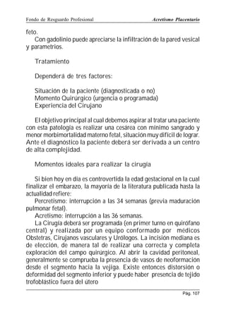 Fondo de Resguardo Profesional

Acretismo Placentario

feto.
Con gadolinio puede apreciarse la infiltración de la pared vesical
y parametrios.
Tratamiento
Dependerá de tres factores:
Situación de la paciente (diagnosticada o no)
Momento Quirúrgico (urgencia o programada)
Experiencia del Cirujano
El objetivo principal al cual debemos aspirar al tratar una paciente
con esta patología es realizar una cesárea con mínimo sangrado y
menor morbimortalidad materno fetal, situación muy difícil de lograr.
Ante el diagnóstico la paciente deberá ser derivada a un centro
de alta complejidad.
Momentos ideales para realizar la cirugía
Si bien hoy en día es controvertida la edad gestacional en la cual
finalizar el embarazo, la mayoría de la literatura publicada hasta la
actualidad refiere:
Percretismo: interrupción a las 34 semanas (previa maduración
pulmonar fetal).
Acretismo: interrupción a las 36 semanas.
La Cirugía deberá ser programada (en primer turno en quirófano
central) y realizada por un equipo conformado por médicos
Obstetras, Cirujanos vasculares y Urólogos. La incisión mediana es
de elección, de manera tal de realizar una correcta y completa
exploración del campo quirúrgico. Al abrir la cavidad peritoneal,
generalmente se comprueba la presencia de vasos de neoformación
desde el segmento hacia la vejiga. Existe entonces distorsión o
deformidad del segmento inferior y puede haber presencia de tejido
trofoblástico fuera del útero
Pág. 107

 