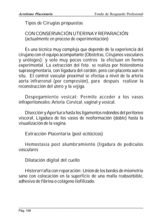Acretismo Placentario

Fondo de Resguardo Profesional

Tipos de Cirugías propuestas
CON CONSERVACIÓN UTERINAY REPARACIÓN
(actualmente en proceso de experimentación)
Es una técnica muy compleja que depende de la experiencia del
cirujano con el equipo acompañante (Obstetras, Cirujanos vasculares
y urólogos); y solo muy pocos centros la efectuan en forma
experimental. La extracción del feto se realiza por histerotomía
suprasegmentaria, con ligadura del cordón, pero con placenta aún in
situ. El control vascular proximal se efectúa a nivel de la arteria
aorta infrarrenal (por compresión), para después realizar la
reconstrucción del útero y la vejiga.
Despegamiento vesical: Permite acceder a los vasos
infraperitoneales: Arteria Cervical, vaginal y vesical.
Disección y Apertura hasta los ligamentos redondos del peritoneo
visceral, Ligadura de los vasos de neoformación (doble) hasta la
visualización de la vagina.
Extracción Placentaria (post ocitócicos)
Hemostasia post alumbramiento (ligadura de pedículos
vasculares
Dilatación digital del cuello
Histerorrafia con reparación: Unión de los bordes de miometrio
sano con colocación en la superficie de una malla reabsorbible,
adhesivo de fibrina o colágeno liofilizado.

Pág. 108

 