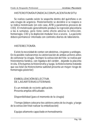 Fondo de Resguardo Profesional

Acretismo Placentario

HISTEROTOMÍAFÚNDICA CON PLACENTA IN SITU
Se realiza cuando existe la sospecha dentro del quirófano o en
una cirugía de urgencia. Posteriormente se decidirá si se reopera o
se indica metotrexate (en este caso, ATB y parámetros precoces de
CID). El metotrexate generalmente produce la regresión placentaria
a las 6 semanas, pero tiene como efecto adverso la infección,
hemorragia, CID y la depleción medular leve a severa. La paciente
deberá permanecer internada con controles diarios de laboratorio.
HISTERECTOMÍA
Existe la necesidad de contar con obstetras, cirujanos y urólogos.
En lo posible realizaremos la cateterización de ambos uréteres antes
de comenzar la cirugía. Siempre la extracción del feto se realiza por
histerotomía fúndica, con ligadura del cordón , dejando la placenta
in situ. Efectuamos la histerorrafia y luego, la histerectomía tratando
que sea total (la histerectomía subtotal presenta un mayor riesgo de
hemorragia posterior)
EMBOLIZACIÓN SELECTIVA
DE LAS ARTERIAS UTERINAS
Es un método de reciente aplicación.
Presenta amplias dificultades
Disponibilidad (para el momento de la cirugía)
Tiempo (deben colocarse los catéteres antes de la cirugía, y luego
de la extracción fetal realizar la embolización)
Equipo altamente capacitado en hemodinamia
Pág. 109

 