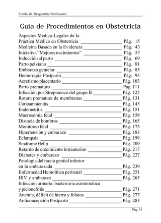Fondo de Resguardo Profesional

Guía de Procedimientos en Obstetricia
Aspectos Médico-Legales de la
Práctica Médica en Obstetricia _________________ Pág. 15
Medicina Basada en la Evidencia ________________ Pág. 43
Iniciativa “Mejores nacimientos” ________________ Pág. 57
Inducción al parto ____________________________ Pág. 69
Parto pelviano _______________________________ Pág. 81
Embarazo gemelar ___________________________ Pág. 85
Hemorragia Postparto _________________________ Pág. 93
Acretismo placentario _________________________ Pág. 103
Parto prematuro _____________________________ Pág. 111
Infección por Streptococo del grupo B ____________ Pág. 125
Rotura prematura de membranas ________________ Pág. 131
Corioamnionitis ______________________________ Pág. 145
Endometritis ________________________________ Pág. 151
Macrosomía fetal ____________________________ Pág. 159
Distocia de hombros __________________________ Pág. 165
Monitoreo fetal ______________________________ Pág. 173
Hipertensión y embarazo ______________________ Pág. 183
Eclampsia __________________________________ Pág. 199
Síndrome Hellp ______________________________ Pág. 209
Retardo de crecimiento intrauterino ______________ Pág. 217
Diabetes y embarazo _________________________ Pág. 227
Patología del tracto genital inferior
en la embarazada ____________________________ Pág. 239
Enfermedad Hemolítica perinatal ________________ Pág. 251
HIV y embarazo _____________________________ Pág. 265
Infección urinaria, bacteriuria asintomática
y pielonefritis ________________________________ Pág. 271
Anemia, déficit de hierro y folatos _______________ Pág. 277
Anticoncepción Postparto ______________________ Pág. 283
Pág. 11

 