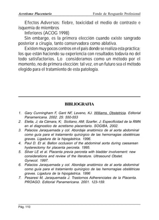 Acretismo Placentario

Fondo de Resguardo Profesional

Efectos Adversos: fiebre, toxicidad el medio de contraste e
isquemia de miembros
Inferiores (ACOG 1998)
Sin embargo, es la primera elección cuando existe sangrado
posterior a cirugía, tanto conservadora como ablativa.
Existen muy pocos centros en el país donde se realiza esta práctica;
los que están haciendo su experiencia con resultados todavía no del
todo satisfactorios. Lo consideramos como un método por el
momento, no de primera elección; tal vez, en un futuro sea el método
elegido para el tratamiento de esta patología.

BIBLIOGRAFIA
1. Gary Cunningham F, Gant NF, Leveno, KJ. Williams. Obstetricia. Editorial
Panamericana. 2002. 25: 550-553
2. Eletta, J; da Cámara, K; Siciliano, AM; Szarfer, J; Especificidad de la RMN
en el diagnostico de acretismo placentario. SOGIBA, 2002.
3. Palacios Jaraquemada y col. Abordaje anatómico de al aorta abdominal
como guía para el tratamiento quirúrgico de las hemorragias obstétricas
graves. Ligadura de la hipogástrica. 1996.
4. Paul D. Et al. Ballon occlusion of the abdominal aorta during caesarean
hysterectomy for placenta percreta. 1995.
5. Silver LE et al. Placenta previa percreta with bladder involvement: new
considerations and review of the literature. Ultrasound Obstet.
Gynecol. 1997.
6. Palacios Jaraquemada y col. Abordaje anatómico de al aorta abdominal
como guía para el tratamiento quirúrgico de las hemorragias obstétricas
graves. Ligadura de la hipogástrica. 1996
7. Pesaresi M, Jaraquemada J. Trastornos Adherenciales de la Placenta.
PROAGO. Editorial Panamericana. 2001. 123-159.

Pág. 110

 