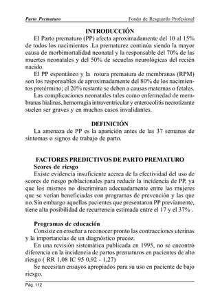 Parto Prematuro

Fondo de Resguardo Profesional

INTRODUCCIÓN
El Parto prematuro (PP) afecta aproximadamente del 10 al 15%
de todos los nacimientos .La prematurez continúa siendo la mayor
causa de morbimortalidad neonatal y la responsable del 70% de las
muertes neonatales y del 50% de secuelas neurológicas del recién
nacido.
El PP espontáneo y la rotura prematura de membranas (RPM)
son los responsables de aproximadamente del 80% de los nacimientos pretérmino; el 20% restante se deben a causas maternas o fetales.
Las complicaciones neonatales tales como enfermedad de membranas hialinas, hemorragia intraventricular y enterocolitis necrotizante
suelen ser graves y en muchos casos invalidantes.
DEFINICIÓN
La amenaza de PP es la aparición antes de las 37 semanas de
síntomas o signos de trabajo de parto.

FACTORES PREDICTIVOS DE PARTO PREMATURO
Scores de riesgo
Existe evidencia insuficiente acerca de la efectividad del uso de
scores de riesgo poblacionales para reducir la incidencia de PP, ya
que los mismos no discriminan adecuadamente entre las mujeres
que se verían beneficiadas con programas de prevención y las que
no.Sin embargo aquellas pacientes que presentaron PP previamente,
tiene alta posibilidad de recurrencia estimada entre el 17 y el 37% .
Programas de educación
Consiste en enseñar a reconocer pronto las contracciones uterinas
y la importancias de un diagnóstico precoz.
En una revisión sistemática publicada en 1995, no se encontró
diferencia en la incidencia de partos prematuros en pacientes de alto
riesgo ( RR 1,08 IC 95 0,92 - 1,27)
Se necesitan ensayos apropiados para su uso en paciente de bajo
riesgo.
Pág. 112

 