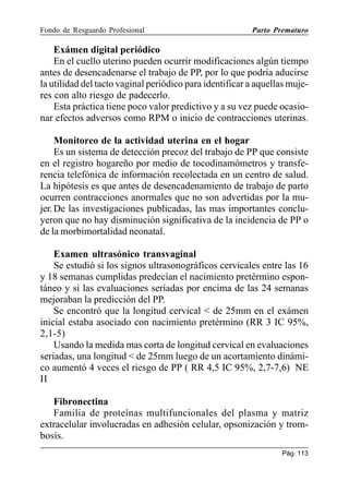Fondo de Resguardo Profesional

Parto Prematuro

Exámen digital periódico
En el cuello uterino pueden ocurrir modificaciones algún tiempo
antes de desencadenarse el trabajo de PP, por lo que podría aducirse
la utilidad del tacto vaginal periódico para identificar a aquellas mujeres con alto riesgo de padecerlo.
Esta práctica tiene poco valor predictivo y a su vez puede ocasionar efectos adversos como RPM o inicio de contracciones uterinas.
Monitoreo de la actividad uterina en el hogar
Es un sistema de detección precoz del trabajo de PP que consiste
en el registro hogareño por medio de tocodinamómetros y transferencia telefónica de información recolectada en un centro de salud.
La hipótesis es que antes de desencadenamiento de trabajo de parto
ocurren contracciones anormales que no son advertidas por la mujer. De las investigaciones publicadas, las mas importantes concluyeron que no hay disminución significativa de la incidencia de PP o
de la morbimortalidad neonatal.
Examen ultrasónico transvaginal
Se estudió si los signos ultrasonográficos cervicales entre las 16
y 18 semanas cumplidas predecían el nacimiento pretérmino espontáneo y si las evaluaciones seriadas por encima de las 24 semanas
mejoraban la predicción del PP.
Se encontró que la longitud cervical  de 25mm en el exámen
inicial estaba asociado con nacimiento pretérmino (RR 3 IC 95%,
2,1-5)
Usando la medida mas corta de longitud cervical en evaluaciones
seriadas, una longitud  de 25mm luego de un acortamiento dinámico aumentó 4 veces el riesgo de PP ( RR 4,5 IC 95%, 2,7-7,6) NE
II
Fibronectina
Familia de proteínas multifuncionales del plasma y matriz
extracelular involucradas en adhesión celular, opsonización y trombosis.
Pág. 113

 