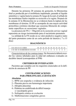 Parto Prematuro

Fondo de Resguardo Profesional

Durante las primeras 20 semanas de gestación, la fibronectina
fetal es producida por el trofoblasto implantado, pasando al líquido
amniótico y vagina hasta la semana 20, luego de la cual, el sellado de
las membranas fetales impiden su secreción a la vagina. Después de
la semana 22 la fibronectina no se evidencia hasta la ruptura de las
membranas al término. El PP se acompaña de una mayor actividad
proteolítica coriónico decidual que ocasiona liberación de componente específicos en secreciones vaginales.
La presencia de FN (  50ng/ml) en la secreción cervico vaginal
representa un riesgo incrementado para el nacimiento prematuro.
La utilidad de la FN reside en su valor predictivo negativo tanto
del parto prematuro como de un corto período de latencia ( 7 a 15
días)
DIAGNÓSTICO

Características de las contracciones: Su frecuencia deberá exceder los valores tabulados para la edad del embarazo evaluados en
decúbito lateral (corresponden al P90)
CRITERIOS DE INTERNACIÓN
Pacientes que cumplan con los requisitos enunciados en la definición de amenaza de PP.
CONTRAINDICACIONES
PARA PROLONGAR LA GESTACIÓN
Absolutas
1.- RPM con sospecha o evidencia de infección
2.- Placenta previa con hemorragia importante
3.- Abruptio placentae
4.- Diabetes no estabilizada de difícil manejo
o vasculopatía grave
5.- Nefropatía crónica en evolución
6.- Malformaciones congénitas graves
Pág. 114

 