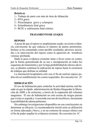 Fondo de Resguardo Profesional

Parto Prematuro

Relativas
1.- Trabajo de parto con más de 4cm de dilatación
2.- HTA grave
3.- Preeclampsia grave y eclampsia
4.- Eritroblastosis fetal grave
5.- RCIU y sufrimiento fetal crónico
TRATAMIENTO DE ATAQUE
REPOSO
A pesar de que el reposo es ampliamente usado, no existe evidencia convincente de que reduzca el número de partos pretérmino.
Incluso se ha comentado como posible resultados adversos asociados a la intervención del reposo como la aparición de trombosis
venosas profunda.
Dada la poca evidencia existente tanto a favor como en contra,
por la forma generalizada de su uso e incorporación en todos los
esquemas de tratamiento y por la baja probabilidad de efectos adversos, se plantea continuar la indicación de reposo hasta la existencia
de trabajos que definan su utilidad.
La internación hospitalaria solo con el fin de realizar reposo podría elevar notablemente los costos requeridos. Recomendación 2C
HIDRATACIÓN
El uso de hidratación para controlar la actividad uterina está basado en que la rápida administración de fluidos bloqueaba la liberación de ADH y de oxitocina, a través de la expansión del volumen
sanguíneo. El uso de hidratación no está exenta de riesgos puesto
que si ésta es seguida y /o asociada con uso de tocolíticos, incrementa
la posibilidad de edema pulmonar.
Sin embargo investigaciones disponibles no son concluyentes en
demostrar su eficacia. La recomendación inicial sería su utilización
en forma adecuada y breve, y en un contexto de ensayo clínico con
el fin de poder ampliar la evidencia existente. Recomendación 1C.
Pág. 115

 