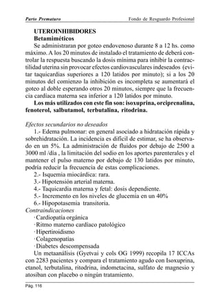 Parto Prematuro

Fondo de Resguardo Profesional

UTEROINHIBIDORES
Betamiméticos
Se administraran por goteo endovenoso durante 8 a 12 hs. como
máximo. A los 20 minutos de instalado el tratamiento de deberá controlar la respuesta buscando la dosis mínima para inhibir la contractilidad uterina sin provocar efectos cardiovasculares indeseados (evitar taquicardias superiores a 120 latidos por minuto); si a los 20
minutos del comienzo la inhibición es incompleta se aumentará el
goteo al doble esperando otros 20 minutos, siempre que la frecuencia cardíaca materna sea inferior a 120 latidos por minuto.
Los más utilizados con este fin son: isoxuprina, orciprenalina,
fenoterol, salbutamol, terbutalina, ritodrina.
Efectos secundarios no deseados
1.- Edema pulmonar: en general asociado a hidratación rápida y
sobrehidratación. La incidencia es difícil de estimar, se ha observado en un 5%. La administración de fluidos por debajo de 2500 a
3000 ml /día , la limitación del sodio en los aportes parenterales y el
mantener el pulso materno por debajo de 130 latidos por minuto,
podría reducir la frecuencia de estas complicaciones.
2.- Isquemia miocárdica: rara.
3.- Hipotensión arterial materna.
4.- Taquicardia materna y fetal: dosis dependiente.
5.- Incremento en los niveles de glucemia en un 40%
6.- Hipopotasemia transitoria.
Contraindicaciones
· Cardiopatía orgánica
· Ritmo materno cardíaco patológico
· Hipertiroidismo
· Colagenopatías
· Diabetes descompensada
Un metaanálisis (Gyetvai y cols OG 1999) recopila 17 ICCAs
con 2283 pacientes y compara el tratamiento agudo con Isoxuprina,
etanol, terbutalina, ritodrina, indometacina, sulfato de magnesio y
atosiban con placebo o ningún tratamiento.
Pág. 116

 