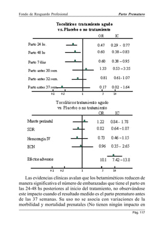 Fondo de Resguardo Profesional

Parto Prematuro

Las evidencias clínicas avalan que los betamiméticos reducen de
manera significativa el número de embarazadas que tiene el parto en
las 24-48 hs posteriores al inicio del tratamiento, no observándose
este impacto cuando el resultado medido es el parto prematuro antes
de las 37 semanas. Su uso no se asocia con variaciones de la
morbilidad y mortalidad prenatales (No tienen ningún impacto en
Pág. 117

 