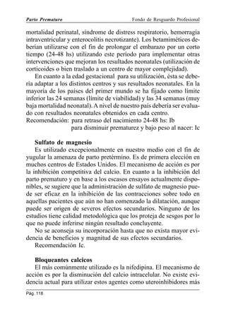 Parto Prematuro

Fondo de Resguardo Profesional

mortalidad perinatal, síndrome de distress respiratorio, hemorragia
intraventricular y enterocolitis necrotizante). Los betamiméticos deberían utilizarse con el fin de prolongar el embarazo por un corto
tiempo (24-48 hs) utilizando este período para implementar otras
intervenciones que mejoran los resultados neonatales (utilización de
corticoides o bien traslado a un centro de mayor complejidad).
En cuanto a la edad gestacional para su utilización, ésta se debería adaptar a los distintos centros y sus resultados neonatales. En la
mayoría de los países del primer mundo se ha fijado como límite
inferior las 24 semanas (límite de viabilidad) y las 34 semanas (muy
baja mortalidad neonatal). A nivel de nuestro país debería ser evaluado con resultados neonatales obtenidos en cada centro.
Recomendación: para retraso del nacimiento 24-48 hs: Ib
para disminuir prematurez y bajo peso al nacer: Ic
Sulfato de magnesio
Es utilizado excepcionalmente en nuestro medio con el fin de
yugular la amenaza de parto pretérmino. Es de primera elección en
muchos centros de Estados Unidos. El mecanismo de acción es por
la inhibición competitiva del calcio. En cuanto a la inhibición del
parto prematuro y en base a los escasos ensayos actualmente disponibles, se sugiere que la administración de sulfato de magnesio puede ser eficaz en la inhibición de las contracciones sobre todo en
aquellas pacientes que aún no han comenzado la dilatación, aunque
puede ser origen de severos efectos secundarios. Ninguno de los
estudios tiene calidad metodológica que los proteja de sesgos por lo
que no puede inferirse ningún resultado concluyente.
No se aconseja su incorporación hasta que no exista mayor evidencia de beneficios y magnitud de sus efectos secundarios.
Recomendación Ic.
Bloqueantes calcicos
El más comúnmente utilizado es la nifedipina. El mecanismo de
acción es por la disminución del calcio intracelular. No existe evidencia actual para utilizar estos agentes como uteroinhibidores más
Pág. 118

 
