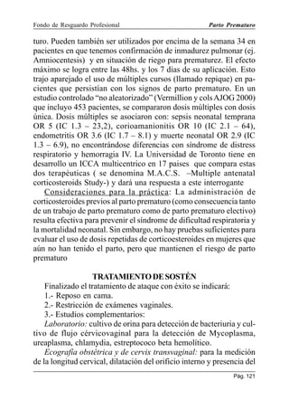 Fondo de Resguardo Profesional

Parto Prematuro

turo. Pueden también ser utilizados por encima de la semana 34 en
pacientes en que tenemos confirmación de inmadurez pulmonar (ej.
Amniocentesis) y en situación de riego para prematurez. El efecto
máximo se logra entre las 48hs. y los 7 días de su aplicación. Esto
trajo aparejado el uso de múltiples cursos (llamado repique) en pacientes que persistían con los signos de parto prematuro. En un
estudio controlado “no aleatorizado” (Vermillion y cols AJOG 2000)
que incluyo 453 pacientes, se compararon dosis múltiples con dosis
única. Dosis múltiples se asociaron con: sepsis neonatal temprana
OR 5 (IC 1.3 – 23,2), corioamanionitis OR 10 (IC 2.1 – 64),
endometritis OR 3.6 (IC 1.7 – 8.1) y muerte neonatal OR 2.9 (IC
1.3 – 6.9), no encontrándose diferencias con síndrome de distress
respiratorio y hemorragia IV. La Universidad de Toronto tiene en
desarrollo un ICCA multicentrico en 17 paises que compara estas
dos terapéuticas ( se denomina M.A.C.S. –Multiple antenatal
corticosteroids Study-) y dará una respuesta a este interrogante
Consideraciones para la práctica: La administración de
corticosteroides previos al parto prematuro (como consecuencia tanto
de un trabajo de parto prematuro como de parto prematuro electivo)
resulta efectiva para prevenir el síndrome de dificultad respiratoria y
la mortalidad neonatal. Sin embargo, no hay pruebas suficientes para
evaluar el uso de dosis repetidas de corticoesteroides en mujeres que
aún no han tenido el parto, pero que mantienen el riesgo de parto
prematuro
TRATAMIENTO DE SOSTÉN
Finalizado el tratamiento de ataque con éxito se indicará:
1.- Reposo en cama.
2.- Restricción de exámenes vaginales.
3.- Estudios complementarios:
Laboratorio: cultivo de orina para detección de bacteriuria y cultivo de flujo cérvicovaginal para la detección de Mycoplasma,
ureaplasma, chlamydia, estreptococo beta hemolítico.
Ecografía obstétrica y de cervix transvaginal: para la medición
de la longitud cervical, dilatación del orificio interno y presencia del
Pág. 121

 