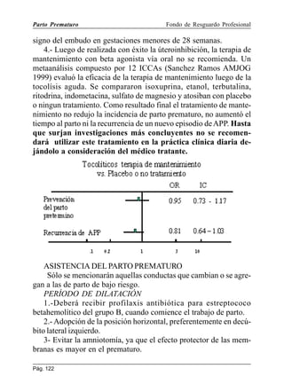 Parto Prematuro

Fondo de Resguardo Profesional

signo del embudo en gestaciones menores de 28 semanas.
4.- Luego de realizada con éxito la úteroinhibición, la terapia de
mantenimiento con beta agonista vía oral no se recomienda. Un
metaanálisis compuesto por 12 ICCAs (Sanchez Ramos AMJOG
1999) evaluó la eficacia de la terapia de mantenimiento luego de la
tocolísis aguda. Se compararon isoxuprina, etanol, terbutalina,
ritodrina, indometacina, sulfato de magnesio y atosiban con placebo
o ningun tratamiento. Como resultado final el tratamiento de mantenimiento no redujo la incidencia de parto prematuro, no aumentó el
tiempo al parto ni la recurrencia de un nuevo episodio de APP. Hasta
que surjan investigaciones más concluyentes no se recomendará utilizar este tratamiento en la práctica clínica diaria dejándolo a consideración del médico tratante.

ASISTENCIA DEL PARTO PREMATURO
Sólo se mencionarán aquellas conductas que cambian o se agregan a las de parto de bajo riesgo.
PERÍODO DE DILATACIÓN
1.-Deberá recibir profilaxis antibiótica para estreptococo
betahemolítico del grupo B, cuando comience el trabajo de parto.
2.- Adopción de la posición horizontal, preferentemente en decúbito lateral izquierdo.
3- Evitar la amniotomía, ya que el efecto protector de las membranas es mayor en el prematuro.
Pág. 122

 