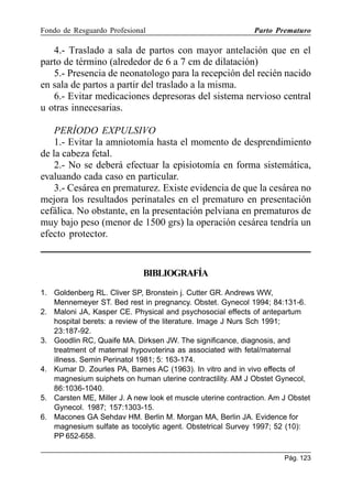 Fondo de Resguardo Profesional

Parto Prematuro

4.- Traslado a sala de partos con mayor antelación que en el
parto de término (alrededor de 6 a 7 cm de dilatación)
5.- Presencia de neonatologo para la recepción del recién nacido
en sala de partos a partir del traslado a la misma.
6.- Evitar medicaciones depresoras del sistema nervioso central
u otras innecesarias.
PERÍODO EXPULSIVO
1.- Evitar la amniotomía hasta el momento de desprendimiento
de la cabeza fetal.
2.- No se deberá efectuar la episiotomía en forma sistemática,
evaluando cada caso en particular.
3.- Cesárea en prematurez. Existe evidencia de que la cesárea no
mejora los resultados perinatales en el prematuro en presentación
cefálica. No obstante, en la presentación pelviana en prematuros de
muy bajo peso (menor de 1500 grs) la operación cesárea tendría un
efecto protector.

BIBLIOGRAFÍA
1. Goldenberg RL. Cliver SP, Bronstein j. Cutter GR. Andrews WW,
Mennemeyer ST. Bed rest in pregnancy. Obstet. Gynecol 1994; 84:131-6.
2. Maloni JA, Kasper CE. Physical and psychosocial effects of antepartum
hospital berets: a review of the literature. Image J Nurs Sch 1991;
23:187-92.
3. Goodlin RC, Quaife MA. Dirksen JW. The significance, diagnosis, and
treatment of maternal hypovoterina as associated with fetal/maternal
illness. Semin Perinatol 1981; 5: 163-174.
4. Kumar D. Zourles PA, Barnes AC (1963). In vitro and in vivo effects of
magnesium suiphets on human uterine contractility. AM J Obstet Gynecol,
86:1036-1040.
5. Carsten ME, Miller J. A new look et muscle uterine contraction. Am J Obstet
Gynecol. 1987; 157:1303-15.
6. Macones GA Sehdav HM. Berlin M. Morgan MA, Berlin JA. Evidence for
magnesium sulfate as tocolytic agent. Obstetrical Survey 1997; 52 (10):
PP 652-658.
Pág. 123

 