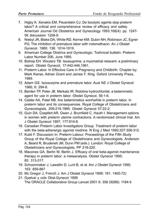 Parto Prematuro

Fondo de Resguardo Profesional

7. Higby K. Xenakis EM, Peuerstein CJ. Do tocolytic agents stop preterm
labor? A critical and comprehensive review of efficacy and safely.
American Journal Od Obstetrics and Gynecology 1993;168(4): pp. 124756 discussion 1258-9.
8. Niebyl JR, Blake DA, White RD, Kerner KM. Dubin NH, Robinson JC, Egner
PG. The inhibition of premature labor with indomethacin. An J Obstet
Gynecol, 1980; 136: 1014-1019.
9. American College Obstrics and Gynecologic. Tcehnical bulletin. Preterm
Labor Number 206, June 1995.
10. Bishop EH. Wouterz TB. Isoxsuprime, a myometrial relaxant- a preliminary
report. Obstet Gynecol, 17:442-446,1961.
11. Preterm Labor. In Effective Care in Pregnancy and Childbirth. Chapter by;
Mark Kierse, Adrian Grant and James F. King. Oxford University Press,
1989.
12. Adam GS. Isoxsurpine and premature labor. Aust NZ J Obstet Gynecol
1966; 6: 294-8.
13. Barden TP, Peter JB. Merkatz IR. Ridotine hydrochloride: a betamimetic
agent for use in preterm labor. Obstet Gynecol, 56:1-6.
14. Calder AA, Patel NB. Are betamimetics wonhwhile in preterm labor, In
preterm labor and its consequences. Royal College of Obstetricians and
Gynecologists. 209-218.1985. Obstet Gynecol 57:22-2.
15. Guin DA, Coepfert AR, Owen J. Brumfield C, Hauth I. Management options
in women with preterm uterine contractions. A randomized clinical trial. Am
J Obstet Gynecol 1997; 177:814-8.
16. Canadian Preterm Labor Investigators Group. Treatment of preterm labor
with the beta-adrenergic agonist niodrine. N Eng J Med 1992;327:308-312.
17. Kubli F. Discussion In: Preterm Labour. Proceedings of the Fifth Study
Group of the Royal College of Obstetricians and Gynecologists. Anderson
A, Beard R, Brudenell JM, Dunn PM (eds.). London: Royal College of
Obstetricians and Gynecologists, PP 218-220.
18. Macones GA, Berlin M, Berlin J. Efficacy of oral beta-agonist maintenance
therapy in preterm labor: a metaanalysis. Obstet Gynecol 1995;
85: 313-317.
19. Schoonmaker J, Lawellin D, Lunt B, et al. Am J Obstet Gynecol 1990;
163: 859-867
20. Mc Gregor J, French J. Am J Obstet Gynecol 1999; 181: 1465-72)
21. Gyetvai y cols Obst.Gynecol 1999
The ORACLE Collaborative Group Lancet 2001 6: 358 (9288): 1184-5

Pág. 124

 