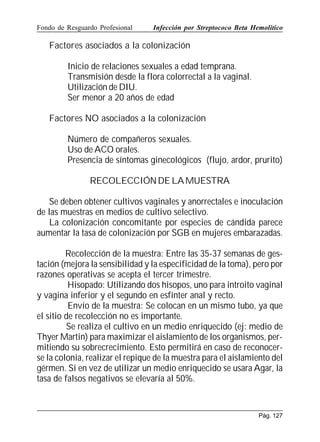 Fondo de Resguardo Profesional

Infección por Streptococo Beta Hemolítico

Factores asociados a la colonización
Inicio de relaciones sexuales a edad temprana.
Transmisión desde la flora colorrectal a la vaginal.
Utilización de DIU.
Ser menor a 20 años de edad
Factores NO asociados a la colonización
Número de compañeros sexuales.
Uso de ACO orales.
Presencia de síntomas ginecológicos (flujo, ardor, prurito)
RECOLECCIÓN DE LA MUESTRA
Se deben obtener cultivos vaginales y anorrectales e inoculación
de las muestras en medios de cultivo selectivo.
La colonización concomitante por especies de cándida parece
aumentar la tasa de colonización por SGB en mujeres embarazadas.
Recolección de la muestra: Entre las 35-37 semanas de gestación (mejora la sensibilidad y la especificidad de la toma), pero por
razones operativas se acepta el tercer trimestre.
Hisopado: Utilizando dos hisopos, uno para introito vaginal
y vagina inferior y el segundo en esfínter anal y recto.
Envío de la muestra: Se colocan en un mismo tubo, ya que
el sitio de recolección no es importante.
Se realiza el cultivo en un medio enriquecido (ej: medio de
Thyer Martin) para maximizar el aislamiento de los organismos, permitiendo su sobrecrecimiento. Esto permitirá en caso de reconocerse la colonia, realizar el repique de la muestra para el aislamiento del
gérmen. Si en vez de utilizar un medio enriquecido se usara Agar, la
tasa de falsos negativos se elevaría al 50%.

Pág. 127

 