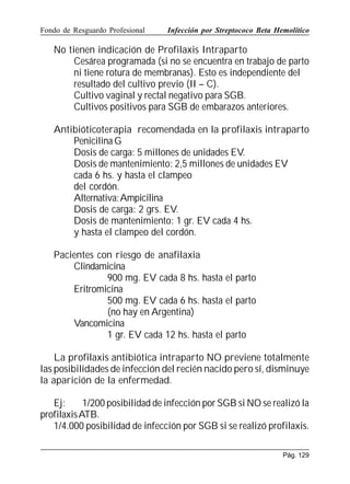 Fondo de Resguardo Profesional

Infección por Streptococo Beta Hemolítico

No tienen indicación de Profilaxis Intraparto
Cesárea programada (si no se encuentra en trabajo de parto
ni tiene rotura de membranas). Esto es independiente del
resultado del cultivo previo (II – C).
Cultivo vaginal y rectal negativo para SGB.
Cultivos positivos para SGB de embarazos anteriores.
Antibióticoterapia recomendada en la profilaxis intraparto
Penicilina G
Dosis de carga: 5 millones de unidades EV.
Dosis de mantenimiento: 2,5 millones de unidades EV
cada 6 hs. y hasta el clampeo
del cordón.
Alternativa:Ampicilina
Dosis de carga: 2 grs. EV.
Dosis de mantenimiento: 1 gr. EV cada 4 hs.
y hasta el clampeo del cordón.
Pacientes con riesgo de anafilaxia
Clindamicina
900 mg. EV cada 8 hs. hasta el parto
Eritromicina
500 mg. EV cada 6 hs. hasta el parto
(no hay en Argentina)
Vancomicina
1 gr. EV cada 12 hs. hasta el parto
La profilaxis antibiótica intraparto NO previene totalmente
las posibilidades de infección del recién nacido pero sí, disminuye
la aparición de la enfermedad.
Ej:
1/200 posibilidad de infección por SGB si NO se realizó la
profilaxis ATB.
1/4.000 posibilidad de infección por SGB si se realizó profilaxis.
Pág. 129

 