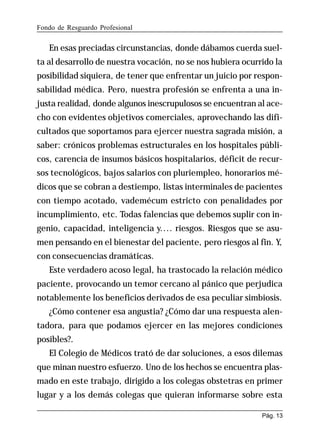 Fondo de Resguardo Profesional

En esas preciadas circunstancias, donde dábamos cuerda suelta al desarrollo de nuestra vocación, no se nos hubiera ocurrido la
posibilidad siquiera, de tener que enfrentar un juicio por responsabilidad médica. Pero, nuestra profesión se enfrenta a una injusta realidad, donde algunos inescrupulosos se encuentran al acecho con evidentes objetivos comerciales, aprovechando las dificultados que soportamos para ejercer nuestra sagrada misión, a
saber: crónicos problemas estructurales en los hospitales públicos, carencia de insumos básicos hospitalarios, déficit de recursos tecnológicos, bajos salarios con pluriempleo, honorarios médicos que se cobran a destiempo, listas interminales de pacientes
con tiempo acotado, vademécum estricto con penalidades por
incumplimiento, etc. Todas falencias que debemos suplir con ingenio, capacidad, inteligencia y.... riesgos. Riesgos que se asumen pensando en el bienestar del paciente, pero riesgos al fin. Y,
con consecuencias dramáticas.
Este verdadero acoso legal, ha trastocado la relación médico
paciente, provocando un temor cercano al pánico que perjudica
notablemente los beneficios derivados de esa peculiar simbiosis.
¿Cómo contener esa angustia? ¿Cómo dar una respuesta alentadora, para que podamos ejercer en las mejores condiciones
posibles?.
El Colegio de Médicos trató de dar soluciones, a esos dilemas
que minan nuestro esfuerzo. Uno de los hechos se encuentra plasmado en este trabajo, dirigido a los colegas obstetras en primer
lugar y a los demás colegas que quieran informarse sobre esta
Pág. 13

 