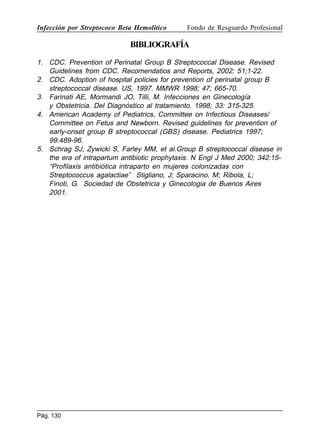 Infección por Streptococo Beta Hemolítico

Fondo de Resguardo Profesional

BIBLIOGRAFÍA
1. CDC. Prevention of Perinatal Group B Streptococcal Disease. Revised
Guidelines from CDC. Recomendatios and Reports, 2002; 51;1-22.
2. CDC. Adoption of hospital policies for prevention of perinatal group B
streptococcal disease. US, 1997. MMWR 1998; 47; 665-70.
3. Farinati AE, Mormandi JO, Tilli, M. Infecciones en Ginecología
y Obstetricia. Del Diagnóstico al tratamiento. 1998; 33: 315-325.
4. American Academy of Pediatrics, Committee on Infectious Diseases/
Committee on Fetus and Newborn. Revised guidelines for prevention of
early-onset group B streptococcal (GBS) disease. Pediatrics 1997;
99:489-96.
5. Schrag SJ, Zywicki S, Farley MM, et al.Group B streptococcal disease in
the era of intrapartum antibiotic prophylaxis. N Engl J Med 2000; 342:15“Profilaxis antibiótica intraparto en mujeres colonizadas con
Streptococcus agalactiae” Stigliano, J; Sparacino, M; Ribola, L;
Finoti, G. Sociedad de Obstetricia y Ginecologia de Buenos Aires
2001.

Pág. 130

 