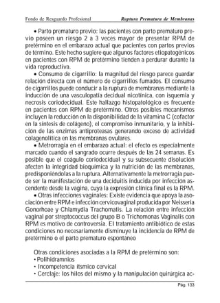 Fondo de Resguardo Profesional

Ruptura Prematura de Membranas

• Parto prematuro previo: las pacientes con parto prematuro previo poseen un riesgo 2 a 3 veces mayor de presentar RPM de
pretérmino en el embarazo actual que pacientes con partos previos
de término. Este hecho sugiere que algunos factores etiopatogénicos
en pacientes con RPM de pretérmino tienden a perdurar durante la
vida reproductiva.
• Consumo de cigarrillo: la magnitud del riesgo parece guardar
relación directa con el número de cigarrillos fumados. El consumo
de cigarrillos puede conducir a la ruptura de membranas mediante la
inducción de una vasculopatía decidual nicotínica, con isquemia y
necrosis coriodecidual. Este hallazgo histopatológico es frecuente
en pacientes con RPM de pretérmino. Otros posibles mecanismos
incluyen la reducción en la disponibilidad de la vitamina C (cofactor
en la síntesis de colágeno), el compromiso inmunitario, y la inhibición de las enzimas antiproteasas generando exceso de actividad
colagenolítica en las membranas ovulares.
• Metrorragia en el embarazo actual: el efecto es especialmente
marcado cuando el sangrado ocurre después de las 24 semanas. Es
posible que el coágulo coriodecidual y su subsecuente disolución
afecten la integridad bioquímica y la nutrición de las membranas,
predisponiéndolas a la ruptura. Alternativamente la metrorragia puede ser la manifestación de una deciduitis inducida por infección ascendente desde la vagina, cuya la expresión clínica final es la RPM.
• Otras infecciones vaginales: Existe evidencia que apoya la asociación entre RPM e infección cervicovaginal producida por Neisseria
Gonorhoae y Chlamydia Trachomatis. La relación entre infección
vaginal por streptococcus del grupo B o Trichomonas Vaginalis con
RPM es motivo de controversia. El tratamiento antibiótico de estas
condiciones no necesariamente disminuye la incidencia de RPM de
pretérmino o el parto prematuro espontáneo
Otras condiciones asociadas a la RPM de pretérmino son:
• Polihidramnios
• Incompetencia ítsmico cervical
• Cerclaje: los hilos del mismo y la manipulación quirúrgica acPág. 133

 