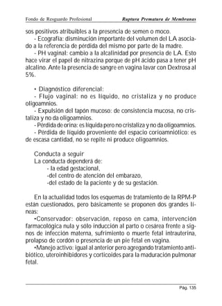 Fondo de Resguardo Profesional

Ruptura Prematura de Membranas

sos positivos atribuibles a la presencia de semen o moco.
- Ecografía: disminución importante del volumen del LA asociado a la referencia de pérdida del mismo por parte de la madre.
- PH vaginal: cambio a la alcalinidad por presencia de LA. Esto
hace virar el papel de nitrazina porque de pH ácido pasa a tener pH
alcalino. Ante la presencia de sangre en vagina lavar con Dextrosa al
5%.
• Diagnóstico diferencial:
- Flujo vaginal: no es líquido, no cristaliza y no produce
oligoamnios.
- Expulsión del tapón mucoso: de consistencia mucosa, no cristaliza y no da oligoamnios.
- Pérdida de orina: es líquida pero no cristaliza y no da oligoamnios.
- Pérdida de líquido proveniente del espacio corioamniótico: es
de escasa cantidad, no se repite ni produce oligoamnios.
Conducta a seguir
La conducta dependerá de:
- la edad gestacional,
-del centro de atención del embarazo,
-del estado de la paciente y de su gestación.
En la actualidad todos los esquemas de tratamiento de la RPM-P
están cuestionados, pero básicamente se proponen dos grandes líneas:
•Conservador: observación, reposo en cama, intervención
farmacológica nula y sólo inducción al parto o cesárea frente a signos de infección materna, sufrimiento o muerte fetal intrauterina,
prolapso de cordón o presencia de un pie fetal en vagina.
•Manejo activo: igual al anterior pero agregando tratamiento antibiótico, uteroinhibidores y corticoides para la maduración pulmonar
fetal.

Pág. 135

 